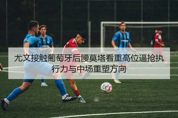 尤文接触葡萄牙后腰莫塔看重高位逼抢执行力与中场重塑方向